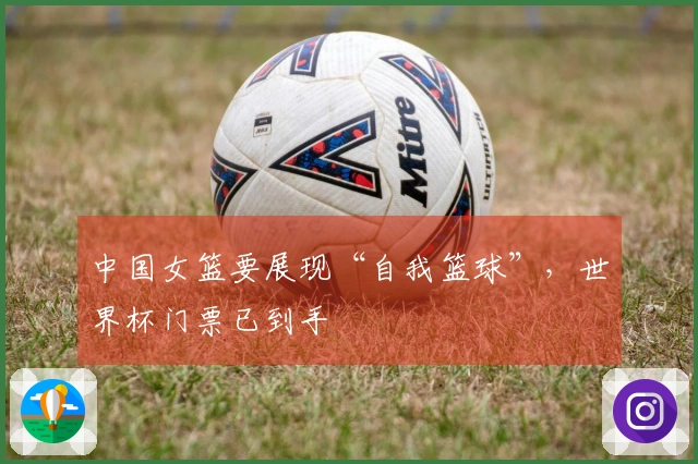 中国女篮要展现“自我篮球”，世界杯门票已到手