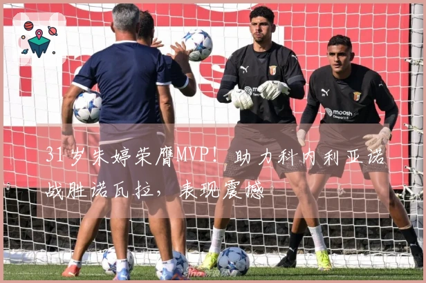 31岁朱婷荣膺MVP！助力科内利亚诺战胜诺瓦拉，表现震撼