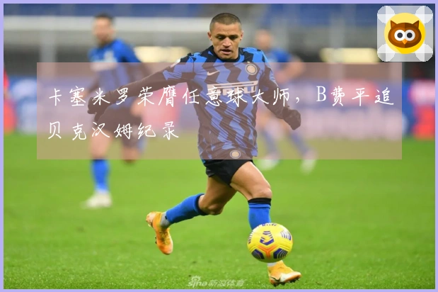卡塞米罗荣膺任意球大师，B费平追贝克汉姆纪录