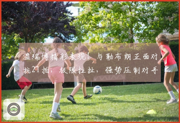 温瑞博精彩表现！与勒布朗正面对抗21拍，极限拉扯，强势压制对手