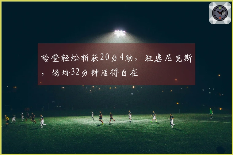 哈登轻松斩获20分4助，狂虐尼克斯，场均32分钟活得自在