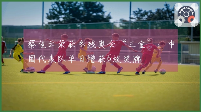 蔡佳云荣获冬残奥会“三金”，中国代表队单日增获6枚奖牌