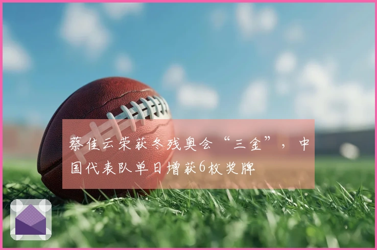 蔡佳云荣获冬残奥会“三金”，中国代表队单日增获6枚奖牌