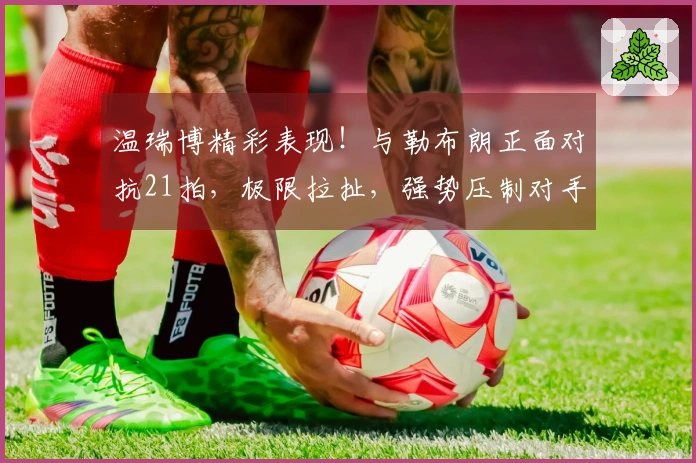 温瑞博精彩表现！与勒布朗正面对抗21拍，极限拉扯，强势压制对手