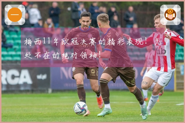 梅西11年欧冠决赛的精彩表现！无处不在的绝对领袖！