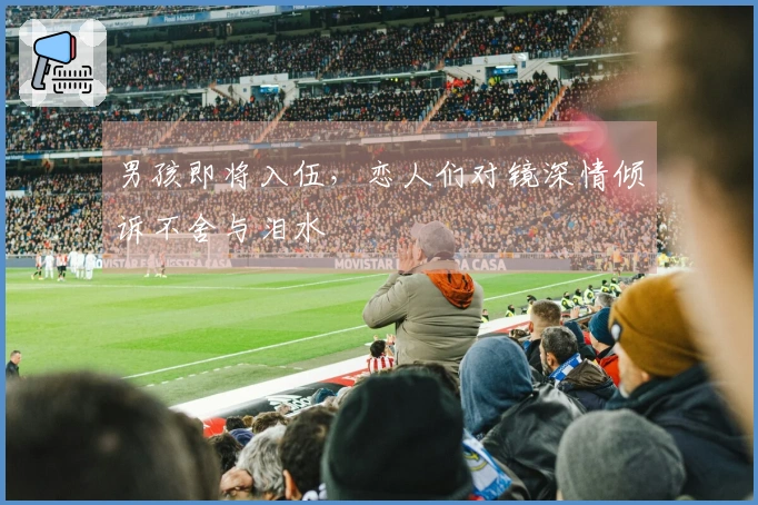 男孩即将入伍，恋人们对镜深情倾诉不舍与泪水