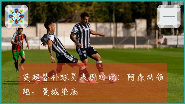 英超替补球员表现对比：阿森纳领跑，曼城垫底