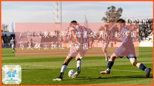 广州代表队公开招募球员，彭伟国与吴群立担任评审团