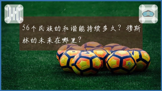 56个民族的和谐能持续多久？穆斯林的未来在哪里？
