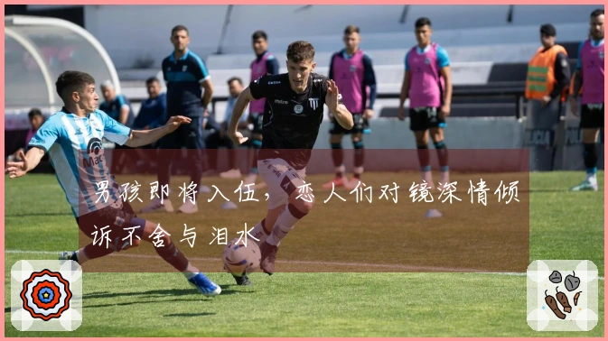 男孩即将入伍，恋人们对镜深情倾诉不舍与泪水