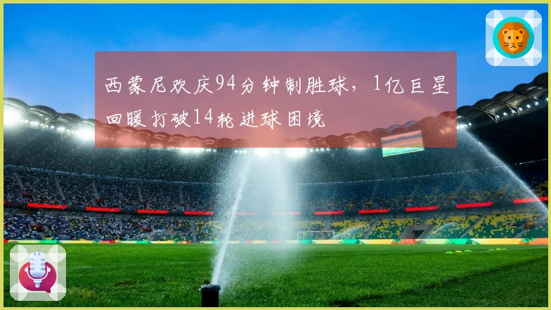 西蒙尼欢庆94分钟制胜球，1亿巨星回暖打破14轮进球困境